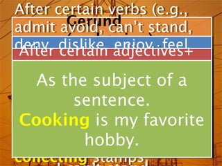 After certain verbs (e.g.,
After certain verbs (e.g.,
          Gerund
admit avoid, can’t stand,
admit avoid, can’t stand,
          (verb+enjoy, feel
                  -ing) feel
deny, dislike, adjectives+
deny, certain adjectives+
         dislike, enjoy,
 After certain
  After
like, finish, imagine,
like, finish, imagine,
prepositions(e.g., angry
prepositions(e.g., angry
justify,the subject of a
    As found(on),good/bad
justify,the subject of a
    As found(on), mind,
about,
about,    keep of, good/bad
           keep of, mind,
miss, practice,in).
miss, practice, quit,
                   quit,
           sentence.
            sentence.
at, interested in).
at, interested
recommend, regret, risk,
recommend, regret, risk,
 Cooking is my favorite
  Cooking is my favorite
suggest). interested in
suggest). hobby.
        I’m interested in
        I’m hobby.
collecting stamps.
collecting stamps.
 