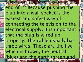 television set have a plug at the
television set have a plug at the
end of it? Because pushing the
end of it? Because pushing the
plug into a wall socket is the
plug into a wall socket is the
easiest and safest way of
easiest and safest way of
connecting the television to the
connecting the television to the
electrical supply. It is important
electrical supply. It is important
that the plug is wired up
that the plug is wired up
properly. The cable usually has
properly. The cable usually has
three wires. These are the live
three wires. These are the live
which is brown, the neutral
which is brown, the neutral
(blue) and the earth (green and
(blue) and the earth (green and
 