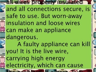 all wires properly insulated
all wires properly insulated
and all connections secure, is
and all connections secure, is
safe to use. But worn-away
safe to use. But worn-away
insulation and loose wires
insulation and loose wires
can make an appliance
can make an appliance
dangerous.
dangerous.
     A faulty appliance can kill
     A faulty appliance can kill
you! It is the live wire,
you! It is the live wire,
carrying high energy
carrying high energy
electricity, which can cause
electricity, which can cause
 