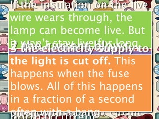 If the insulation on the live
If the insulation on the live
wire wears through, the
wire wears through, the
lamp can become live. But
lamp can become live. But
it won’t current blowsto
   won’t stay live flows to
                     for long
it the electricityblowstoto
2 the electricity for long
           stay live flows
2 1 thecurrent supply
3 the current supply
    the
3 1 the current
because:It flows happens
because:It flowsoff. This
the light isThis off. This
the fuse. cut happens
the light isThis from the
the fuse. cut from the
   earth.
   earth.
happens whencurrent in
because whencurrent in
happens the the fuse
    live wire, through the
because the the fuse
     live wire, through the
blows.caseof this happens
metal casecircuitlamp and
the short of the is
blows. All circuitlamp and
metal All of the is
the short of this happens
in a fraction of than the
 along bigger a wire. This
  along the earth wire. This
          the earth second
in a fraction of than the
much bigger
much               a second
often with aabang. circuit
   produces short
often with aabang. circuit
   produces short
 