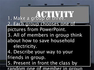 1. Make a group of three.
1. Make a group of three.
2. Each group chooses one of
2. Each group chooses one of
pictures from PowerPoint.
pictures from PowerPoint.
3. All of members in group think
3. All of members in group think
about how to save household
about how to save household
   electricity.
    electricity.
4. Describe your way to your
4. Describe your way to your
friends in group.
friends in group.
5. Present in front the class by
5. Present in front the class by
 