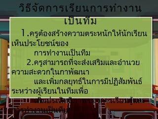 วิธ จ ด การเรีย นการทำา งาน
  วิธี จั ัด การเรีย นการทำา งาน
       ี
                เป็น ทีม
                เป็น ทีม
  1.ครูต้องสร้างความตระหนักให้นักเรียน
  1.ครูต้องสร้างความตระหนักให้นักเรียน
เห็นประโยชน์ของ
 เห็นประโยชน์ของ
       การทำางานเป็นทีม
        การทำางานเป็นทีม
     2.ครูสามารถที่จะส่งเสริมและอำานวย
     2.ครูสามารถที่จะส่งเสริมและอำานวย
ความสะดวกในกาพัฒนา
 ความสะดวกในกาพัฒนา
       และเพิมกลยุทธ์ในการมีปฏิสัมพันธ์
        และเพิ่ มกลยุทธ์ในการมีปฏิสมพันธ์
                 ่                 ั
ระหว่างผู้เ้เรียนในทีมเพื่อ
 ระหว่างผู รียนในทีมเพือ  ่
       เพิ่มประสิทธิภาพของการเรียนรู้และ
        เพิ่มประสิทธิภาพของการเรียนรู้และ
การทำางานเป็นทีม
 การทำางานเป็นทีม
 