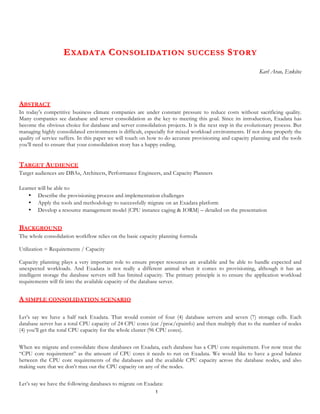 1
EEXADATAXADATA CCONSOLIDATION SUCCESSONSOLIDATION SUCCESS SSTORYTORY
Karl Arao, Enkitec
ABSTRACT
In today’s competitive business climate companies are under constant pressure to reduce costs without sacrificing quality.
Many companies see database and server consolidation as the key to meeting this goal. Since its introduction, Exadata has
become the obvious choice for database and server consolidation projects. It is the next step in the evolutionary process. But
managing highly consolidated environments is difficult, especially for mixed workload environments. If not done properly the
quality of service suffers. In this paper we will touch on how to do accurate provisioning and capacity planning and the tools
you’ll need to ensure that your consolidation story has a happy ending.
TARGET AUDIENCE
Target audiences are DBAs, Architects, Performance Engineers, and Capacity Planners
Learner will be able to:
• Describe the provisioning process and implementation challenges
• Apply the tools and methodology to successfully migrate on an Exadata platform
• Develop a resource management model (CPU instance caging & IORM) – detailed on the presentation
BACKGROUND
The whole consolidation workflow relies on the basic capacity planning formula
Utilization = Requirements / Capacity
Capacity planning plays a very important role to ensure proper resources are available and be able to handle expected and
unexpected workloads. And Exadata is not really a different animal when it comes to provisioning, although it has an
intelligent storage the database servers still has limited capacity. The primary principle is to ensure the application workload
requirements will fit into the available capacity of the database server.
A SIMPLE CONSOLIDATION SCENARIO
Let’s say we have a half rack Exadata. That would consist of four (4) database servers and seven (7) storage cells. Each
database server has a total CPU capacity of 24 Logical CPUs (cat /proc/cpuinfo) and then multiply that to the number of
nodes (4) you’ll get the total CPU capacity for the whole cluster (96 CPUs).
When we migrate and consolidate these databases on Exadata, each database has a CPU requirement. For now treat the “CPU
requirement” as the amount of CPUs it needs to run on Exadata. We would like to have a good balance between the CPU
requirements of the databases and the available CPU capacity across the database nodes, and also making sure that we don’t
max out the CPU capacity on any of the nodes.
 