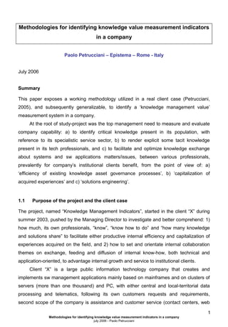 Methodologies for identifying knowledge value measurement indicators
in a company
Paolo Petrucciani – Epistema – Rome - Italy

July 2006

Summary
This paper exposes a working methodology utilized in a real client case (Petrucciani,
2005), and subsequently generalizable, to identify a ‘knowledge management value’
measurement system in a company.
At the root of study-project was the top management need to measure and evaluate
company capability: a) to identify critical knowledge present in its population, with
reference to its specialistic service sector, b) to render explicit some tacit knowledge
present in its tech professionals, and c) to facilitate and optimize knowledge exchange
about systems and sw applications matters/issues, between various professionals,
prevalently for company’s institutional clients benefit, from the point of view of: a)
‘efficiency of existing knowledge asset governance processes’, b) ‘capitalization of
acquired experiences’ and c) ‘solutions engineering’.

1.1

Purpose of the project and the client case

The project, named “Knowledge Management Indicators”, started in the client “X” during
summer 2003, pushed by the Managing Director to investigate and better comprehend: 1)
how much, its own professionals, “know”, “know how to do” and “how many knowledge
and solutions share” to facilitate either productive internal efficiency and capitalization of
experiences acquired on the field, and 2) how to set and orientate internal collaboration
themes on exchange, feeding and diffusion of internal know-how, both technical and
application-oriented, to advantage internal growth and service to institutional clients.
Client “X” is a large public information technology company that creates and
implements sw management applications mainly based on mainframes and on clusters of
servers (more than one thousand) and PC, with either central and local-territorial data
processing and telematics, following its own customers requests and requirements,
second scope of the company is assistance and customer service (contact centers, web
1
Methodologies for identifying knowledge value measurement indicators in a company
july 2006 - Paolo Petrucciani

 