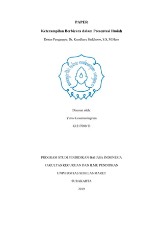 PAPER
Keterampilan Berbicara dalam Presentasi Ilmiah
Dosen Pengampu: Dr. Kundharu Saddhono, S.S, M.Hum
Disusun oleh:
Yulia Kusumaningrum
K1217080/ B
PROGRAM STUDI PENDIDIKAN BAHASA INDONESIA
FAKULTAS KEGURUAN DAN ILMU PENDIDKAN
UNIVERSITAS SEBELAS MARET
SURAKARTA
2019
 