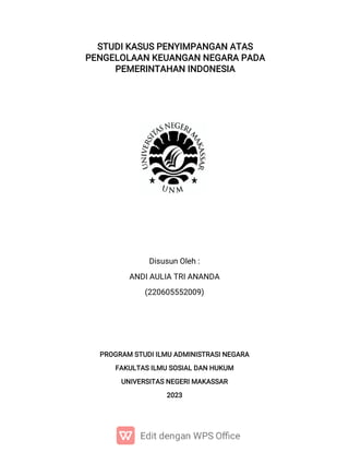 STUDI KASUS PENYIMPANGAN ATAS
PENGELOLAAN KEUANGAN NEGARA PADA
PEMERINTAHAN INDONESIA
Disusun Oleh :
ANDI AULIA TRI ANANDA
(220605552009)
PROGRAM STUDI ILMU ADMINISTRASI NEGARA
FAKULTAS ILMU SOSIAL DAN HUKUM
UNIVERSITAS NEGERI MAKASSAR
2023
 