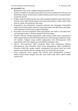 Pertanian Organik dan Berkelanjutan Ir. Hartawati, MP
11
III. KESIMPULAN
Berdasarkan uraian di atas, terdapat beberapa kesimpulan yaitu :
1. Kompos merupakan jenis pupuk yang terjadi karena proses penghancuran oleh alam atas
bahan-bahan organik, terutama daun, tumbuh-tumbuhan seperti jerami, kacang-kacangan,
sampah dan lain-lain.
2. Kompos yang baik adalah kompos yang sudah mengalami pelapukan yang cukup dengan
dicirikan warna sudah berbeda dengan warna bahan pembentuknya, berbau seperti tanah,
kadar air rendah, dan mempunyai suhu ruang.
3. Pengomposan atau dekomposisi merupakan peruraian dan pemantapan bahan-bahan
organik secara biologi dalam temperatur yang tinggi dengan hasil akhir bahan yang bagus
untuk digunakan ke tanah tanpa merugikan lingkungan
4. Persyaratan yang harus diperhatika dalam pengomposan yaitu kadar air dan bahan baku
serta bandingan sumber C (Karbon) dengan N (zat lemas) bahan.
5. Pengaruh mikroba terhadap pengomposan sangat penting selama proses pengomposan
bahan organik diubah menjadi karbondioksida dan air, disertai dengan pembebasan energi
oleh mikroba. Sebagian energi tersebut dipergunakan oleh mikroorganisme untuk
pertumbuhan selnya dan sebagian lain menyebabkan peningkatan suhu.
6. Effective Microorganisme( EM4) merupakan bahan yang mengandung beberapa
mikroorganisme yang bermanfaat dalam proses pengomposan, dapat meningkatkan
fermentasi limbah dan sampah organik, meningkatkan ketersediaan unsur hara untuk
tanaman, serta menekan aktivitas serangga, hama, dan mikroorganisme patogen.
7. Proses penguraian materi organik oleh mikroba telah mengakibatkan terjadinya
reduksi volume karena sebagian besar dari unsur karbon pada materi organik diubah
menjadi CO2.
 