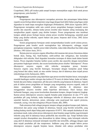 Pertanian Organik dan Berkelanjutan Ir. Hartawati, MP
4
Cooperband, 2002). pH terukur pada sampel kompos menunjukkan angka ideal untuk proses
pengomposan, yaitu bernilai 7.
2.3 Pengomposan
Pengomposan atau dekomposisi merupakan peruraian dan pemantapan bahan-bahan
organik secara biologi dalam temperatur yang tinggi dengan hasil akhir bahan yang bagus untuk
digunakan ke tanah tanpa merugikan lingkungan (Prihandarini, 2004 dalam Agustina 2007).
Pengomposan merupakan salah satu contoh proses pengolahan buangan (sampah) secara
aerobic dan anaerobic, dimana kedua proses tersebut akan berjalan saling menunjang dan
menghasilkan pupuk organik yang disebut kompos. Proses pengomposan atau membuat
kompos adalah proses biologis karena selama proses tersebut berlangsung, sejumlah jasad
hidup yang disebut mikroba, seperti bakteri dan jamur, berperan aktif (Unus, 2002 dalam
Sulistyorini, 2005).
Sistem pengomposan bertujuan untuk mempertahankan kondisi aerob selama proses.
Pengomposan pada kondisi aerob meningkatkan laju dekomposisi, sehingga terjadi
peningkatan temperatur. Apabila aerasi tidak terhambat, maka tidak dihasilkan bau tidak sedap
(Holmes, 1983 dalam Anon, 2011).
Berjuta-juta ton senyawa organic dihasilkan oleh tanaman dari proses fotosintesa dalam
bentuk daun, batang, biji, buah-buahan, umbi-umbian dan sebagainya, dan kemudian
didegradasi oleh mikroba. Hasil degradasi kemudian tersimpan di dalam tanah dalam bentuk
humus. Proses degradasi berjalan lambat secara aerobic dan anaerobic dengan memerlukan
persyaratan lingkungan tertentu, dan secara keseluruhan proses disebut “dekomposisi”. Proses
dikomposisi senyawa organic oleh mikroba merupakan proses berantai.
Senyawa organic yang bersifat heterogen, bercampur dengan kumpulan jasad hidup
yang berasal dari udara, tanah, air atau sumber lainnya, dan di dalamnya akan terjadi proses
mikrobiologis (Lilis Sulistyorini, 2005).
Beberapa persyaratan yang diperlukan agar proses tersebut berjalan lancar, menyangkut
masalah bandingan sumber nitrogen dan karbon (C/N-rasio) di dalam bahan, kadar air bahan,
bentuk dan jenis bahan, temperature, pH dan jenis mikroba yang berperan di dalamnya. Seperti
pula di dalam proses pengolahan air buangan yang mengandung senyawa organik, maka di
dalam sampahpun kehadiran dan aktivitas mikroba di dalamnya akan
menggunakan senyawa tersebut untuk keperluan aktivitasnya. Hasil lainnya akan
berbentuk buangan, yang secara keseluruhan dinamakan kompos, dengan komposisi lengkap.
Karena proses dekomposisi senyawa organik berjalan pada temperature di atas 37°C serta
perubahan pH yang berbeda, maka kandungan mikroba di dalamnya akan tersusun oleh
sejumlah bacteria, aktinomiset, jamur, mikroalge serta jasad-jasad lain seperti protozoa,
nematode, cacing, virus dan sebagainya (Wayan Gunam, dkk, 2008).
Pada umumnya baik sebagai pengurai ataupun sebagai penghuni kompos jadi, bakteria,
aktinomiset dan jamur yang terdapat di dalamnya, banyak yang bersifat termofilik, yang
kadang-kadang masih dapat hidup pada temperature 65-85°C. Bila sampah disebarkan di atas
permukaan tanah, maka selain proses dekomposisi akan berjalan sangat lambat, juga kelompok
mikroba yang aktif di dalamnya hanya psikhofilik dan mesofilik saja. Tetapi berbeda kalau
sampah tersebut ditumpukkan atau dimasukkan ke dalam lubang, maka kelompok mikroba
yang aktif di dalamnya termasuk kelompok mesofilik dan termofilik, sehingga dengan cepat
akan terjadi perubahan pH dan temperature. Indikator yang jelas tampak bahwa proses
dekomposisi senyawa organik berjalan lancar, ditandai oleh adanya perubahan nilai
 