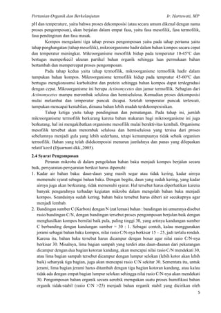 Pertanian Organik dan Berkelanjutan Ir. Hartawati, MP
5
pH dan temperature, yaitu bahwa proses dekomposisi (atau secara umum dikenal dengan nama
proses pengomposan), akan berjalan dalam empat fasa, yaitu fasa mesofilik, fasa termofilik,
fasa pendinginan dan fasa masak.
Kompos mengalami tiga tahap proses pengomposan yaitu pada tahap pertama yaitu
tahap penghangatan (tahap mesofilik), mikroorganisme hadir dalam bahan kompos secara cepat
dan temperatur meningkat. Mikroorganisme mesofilik hidup pada temperatur 10-45°C dan
bertugas memperkecil ukuran partikel bahan organik sehingga luas permukaan bahan
bertambah dan mempercepat proses pengomposan.
Pada tahap kedua yaitu tahap termofilik, mikroorganisme termofilik hadir dalam
tumpukan bahan kompos. Mikroorganisme termofilik hidup pada tempratur 45-60°C dan
bertugas mengkonsumsi karbohidrat dan protein sehingga bahan kompos dapat terdegradasi
dengan cepat. Mikroorganisme ini berupa Actinomycetes dan jamur termofilik. Sebagian dari
Actinomycetes mampu merombak selulosa dan hemiselulosa. Kemudian proses dekomposisi
mulai melambat dan temperatur puncak dicapai. Setelah temperatur puncak terlewati,
tumpukan mencapai kestabilan, dimana bahan lebih mudah terdekomposisikan.
Tahap ketiga yaitu tahap pendinginan dan pematangan. Pada tahap ini, jumlah
mikroorganisme termofilik berkurang karena bahan makanan bagi mikroorganisme ini juga
berkurang, hal ini mengakibatkan organisme mesofilik mulai beraktivitas kembali. Organisme
mesofilik tersebut akan merombak selulosa dan hemiselulosa yang tersisa dari proses
sebelumnya menjadi gula yang lebih sederhana, tetapi kemampuanya tidak sebaik organism
termofilik. Bahan yang telah didekomposisi menurun jumlahnya dan panas yang dilepaskan
relatif kecil (Djuarnani dkk.,2005).
2.4 Syarat Pengomposan
Peranan mikroba di dalam pengolahan bahan baku menjadi kompos berjalan secara
baik, persyaratan-persyaratan berikut harus dipenuhi:
1. Kadar air bahan baku: daun-daun yang masih segar atau tidak kering, kadar airnya
memenuhi syarat sebagai bahan baku. Dengan begitu, daun yang sudah kering, yang kadar
airnya juga akan berkurang, tidak memenuhi syarat. Hal tersebut harus diperhatikan karena
banyak pengaruhnya terhadap kegiatan mikroba dalam mengolah bahan baku menjadi
kompos. Seandainya sudah kering, bahan baku tersebut harus diberi air secukupnya agar
menjadi lembab.
2. Bandingan sumber C (Karbon) dengan N (zat lemas) bahan : bandingan ini umumnya disebut
rasio/bandingan C/N, dengan bandingan tersebut proses pengomposan berjalan baik dengan
menghasilkan kompos bernilai baik pula, paling tinggi 30, yang artinya kandungan sumber
C berbanding dengan kandungan sumber = 30 : 1. Sebagai contoh, kalau menggunakan
jerami sebagai bahan baku kompos, nilai rasio C/N-nya berkisar 15 – 25, jadi terlalu rendah.
Karena itu, bahan baku tersebut harus dicampur dengan benar agar nilai rasio C/N-nya
berkisar 30. Misalnya, lima bagian sampah yang terdiri atas daun-daunan dari pekarangan
dicampur dengan dua bagian kotoran kandang, akan mencapai nilai rasio C/N mendekati 30,
atau lima bagian sampah tersebut dicampur dengan lumpur selokan (lebih kotor akan lebih
baik) sebanyak tiga bagian, juga akan mencapai rasio C/N sekitar 30. Sementara itu, untuk
jerami, lima bagian jerami harus ditambah dengan tiga bagian kotoran kandang, atau kalau
tidak ada dengan empat bagian lumpur selokan sehingga nilai rasio C/N-nya akan mendekati
30. Pengomposan bahan organik secara aerobik merupakan suatu proses humifikasi bahan
organik tidak-stabil (rasio C/N >25) menjadi bahan organik stabil yang dicirikan oleh
 
