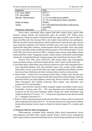 Pertanian Organik dan Berkelanjutan Ir. Hartawati, MP
7
Secara teknis, transformasi bahan organik tidak-stabil menjadi bahan organik stabil
(kompos matang) ditandai oleh pembentukan panas dan produksi CO2. Selama proses
pengomposan, komposisi populasi mikroba berubah dari tahap mesofilik (suhu 20-40oC) ke
tahap termofilik (suhu bisa mencapai 80oC), dan terakhir tahap stabilisasi atau pendinginan.
Mikroba mesofilik memulai dekomposisi substrat mudah hancur seperti protein, gula, dan pati
yang selanjutnya digantikan oleh mikroba termofilik yang secara cepat merombak substrat
organik.Pada tahap akhir stabilisasi, jumlah populasi mikroba meningkat. Panas yang timbul
selama fase termofilik mampu membunuh mikroba patogen (>55oC) dan benih gulma (>62oC)
(FAO 2003 dalam Husen dan Irawan 2008 ), sehingga kompos matang sering dipakai sebagai
media pembibitan tanam. Penggunaan kompos matang mampu menstimulasi perkembangan
mikroba dan menghindari bibit dari serangan patogen tular tanah (Husen dan Irawan, 2008).
Menurut Unus 2002, dalam Sulistyorini, 2005 banyak faktor yang mempengaruhi
proses pembuatan kompos, baik biotik maupun abiotik. Faktor -faktor tersebut antara lain:
a. Pemisahan bahan: bahan-bahan yang sekiranya lambat atau sukar untuk didegradasi/diurai,
harus dipisahkan/diduakan, baik yang berbentuk logam, batu, maupun plastik. Bahkan,
bahan-bahan tertentu yang bersifat toksik serta dapat menghambat pertumbuhan mikroba,
harus benar-benar dibebaskan dari dalam timbunan bahan, misalnya residu pestisida.
b. Bentuk bahan : semakin kecil dan homogen bentuk bahan, semakin cepat dan baik pula
proses pengomposan. Karena dengan bentuk bahan yang lebih kecil dan homagen, lebih luas
permukaan bahan yang dapat dijadikan substrat bagi aktivitas mikroba. Selain itu, bentuk
bahan berpengaruh pula terhadap kelancaran difusi oksigen yang diperlukan serta
pengeluaran CO2 yang dihasilkan.
c. Nutrien : untuk aktivitas mikroba di dalam tumpukan sampah memerlukan sumber nutrien
Karbohidrat, misalnya antara 20% – 40% yang digunakan akan diasimilasikan menjadi
komponen sel dan CO2, kalau bandingan sumber nitrogen dan sumber Karbohidrat yang
terdapat di dalamnya (C/N-rasio) = 10 : 1. Untuk proses pengomposan nilai optimum adalah
25 : 1, sedangkan maksimum 10 : 1
d. Kadar air bahan tergantung kepada bentuk dan jenis bahan, misalnya, kadar air optimum di
dalam pengomposan bernilai antara 50 – 70, terutama selama proses fasa pertama. Kadang-
kadang dalam keadaan tertentu, kadar air bahan bisa bernilai sampai 85%, misalnya pada
jerami.
2.5 Pengaruh Mikroba dalam Pengomposan
Mikroorganisme merupakan faktor terpenting dalam proses pengomposan, karena
mikroorganisme merombak bahan organik menjadi kompos. Selama proses pengomposan
bahan organik diubah menjadi karbondioksida dan air, disertai dengan pembebasan energi oleh
 