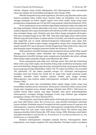 Pertanian Organik dan Berkelanjutan Ir. Hartawati, MP
8
mikroba. Sebagian energi tersebut dipergunakan oleh mikroorganisme untuk pertumbuhan
selnya dan sebagian lain menyebabkan peningkatan suhu (Atmaja, 2006).
Mikroba mengambil energi untuk kegiatannya, dari kalori yang dihasilkan dalam reaksi
biokimia perubahan bahan limbah hayati terutama bahan zat karbohidrat, terus menerus
sehingga kandungan zat karbon sampah organik turun makin rendah, karena ujung reaksi
pernapasannya mengeluarkan gas CO2 dan H2O yang menguap ( Subali dan Ellianawati, 2010).
Proses pengomposan secara sederhana dapat dibagi menjadi dua tahap, yaitu tahap aktif
dan tahap pematangan. Selama tahap-tahap awal proses, oksigen dan senyawa-senyawa yang
mudah terdegradasi akan segera dimanfaatkan oleh mikroba mesofilik. Suhu tumpukan kompos
akan meningkat dengan cepat. Demikian pula akan diikuti dengan peningkatan pH kompos.
Suhu akan meningkat hingga di atas 500- 700C. Suhu akan tetap tinggi selama waktu tertentu.
Mikroba yang aktif pada kondisi ini adalah mikroba Termofilik, yaitu mikroba yang aktif pada
suhu tinggi.Pada saat ini terjadi dekmposisi/penguraian bahanorganik yang sangat aktif.
Mikrobamikroba di dalam kompos dengan menggunakan oksigen akan menguraikan bahan
organik menjadi CO2, uap air dan panas. Setelah sebagian besar bahan telah terurai, maka suhu
akan berangsur-angsur mengalami penurunan (Subali dan Eliniawati, 2010).
Mikroorganisme mesofilik berfungsi untuk memperkecil ukuran partikel bahan organik
sehingga luas permukaan bahan bertambah dan mempercepat proses pengomposan.
Mikroorganisme termofilik berfungsi untuk mengkonsumsi karbohidrat dan protein sehingga
bahan kompos dapat terdegradasi dengan cepat (Djuarnani dkk.,2005).
Proses pengomposan pada tahap awal, beberapa spesies flora aktif dan berkembang
dalam waktu yang relatif singkat, dan kemudian hilang untuk memberikan kesempatan untuk
jenis lain berkembang. Minggu kedua dan ketiga, kelompok fisiologi yang berperan aktif dalam
proses pengomposan dapat diidentifikasi: bakteri 106-107, bakteri amonifikasi 104, proteolitik
104, pektinolitik 103, dan bakteri penambat nitrogen 103. Kelompok mikroorganisme
meningkat mulai hari ketujuh dan setelah hari ke empat belas terjadi penurunan jumlah
kelompok, kemudian terjadi kenaikan populasi kembali pada minggu keempat.
Mikroorganisme yang berperan adalah mikroorganisme selulopatik, lignolitik, dan jamur
(Sutanto, 2002).
Bakteri dan jamur akan memanfaatkan bahan organik sebagai sumber energi yang
menyebabkan terjadinya proses mineralisasi. Selama proses mineralisasi dalam suasana aerob,
nitogen akan mengalami proses oksidasi sehingga terbentuk nitrat (NO3-). Oleh karena itu,
semakin banyak bahan organik yang dapat dirombak maka proses perkembangbiakan
mikroorganisme meningkat sehingga kandungan N-total yang terbentuk juga mengalami
peningkatan (Adianto,1993 dalam Harizena,2012).
Mikroorganisme yang berperan dalam pelarut fosfat pada proses pengomposan secara
garis besar ialah bakteri, jamur, dan Actinomycetes, yang memiliki kemampuan melarutkan
senyawa berbeda. Perubahan senyawa P anorganik tak larut menjadi senyawa P yang larut oleh
mikroorganisme, umumnya disebabkan karena mikroorganisme menghasilkan beberapa asam
organik antara lain asam asetat, malat, glukonat, oksalat, butirat, dan malonat yang dapat
langsung melarutkan fosfat (Thomas dkk.,1985 dalam Atmaja, 2006). Beberapa contoh bakteri
yang dapat melarutkan P, yaitu Bacillus sp., B. pulvifaciens, B. circulans,pseudomonas sp., dan
Xanthomonas sp. (Atmaja,2006).
Respirasi mikroorganisme merupakan petunjuk aktivitas mikroorganisme dalam
pengomposan, yaitu dengan mengukur CO2 yang dihasilkan. Penetapan respirasi merupakan
 