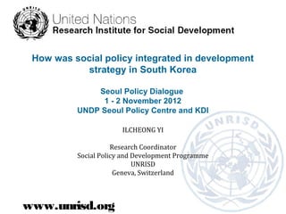 How was social policy integrated in development
           strategy in South Korea

              Seoul Policy Dialogue
               1 - 2 November 2012
          UNDP Seoul Policy Centre and KDI

                       ILCHEONG YI

                     Research Coordinator
          Social Policy and Development Programme
                            UNRISD
                      Geneva, Switzerland



www.unrisd.org
 