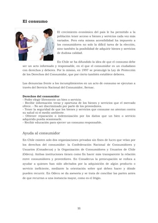 11
El consumo
El crecimiento económico del país le ha permitido a la
población tener acceso a bienes y servicios cada vez más
variados. Pero esta misma accesibilidad ha impuesto a
los consumidores no solo la difícil tarea de la elección,
sino también la posibilidad de adquirir bienes y servicios
de dudosa calidad.
En Chile se ha difundido la idea de que el consumo debe
ser un acto informado y responsable, en el que el consumidor es un ciudadano
con derechos y deberes. Por lo mismo, en 1997 se promulgó la Ley de Protección
de los Derechos del Consumidor, que por cierto también establece deberes.
Las denuncias frente a los incumplimientos en un acto de consumo se ejecutan a
través del Servicio Nacional del Consumidor, Sernac.
Derechos del consumidor
- Poder elegir libremente un bien o servicio.
- Recibir información veraz y oportuna de los bienes y servicios que el mercado
ofrece. - No ser discriminado por parte de los proveedores.
- Tener la seguridad de que los bienes y servicios que consume no atentan contra
su salud ni el medio ambiente.
- Obtener reparación o indemnización por los daños que un bien o servicio
adquirido pueda ocasionarle.
- Recibir educación para ejercer un consumo responsable.
Ayuda al consumidor
En Chile existen solo dos organizaciones privadas sin fines de lucro que velan por
los derechos del consumidor: la Confederación Nacional de Consumidores y
Usuarios (Conadecus) y la Organización de Consumidores y Usuarios de Chile
(Odecu). Ambas instituciones tienen como fin hacer más transparente la relación
entre consumidores y proveedores. En Conadecus la preocupación se enfoca a
ayudar a quienes han sido afectados por la adquisición de algún producto o
servicio ineficiente, mediante la orientación sobre qué deben hacer y dónde
pueden recurrir. En Odecu se da asesoría y se trata de conciliar las partes antes
de que recurran a una instancia mayor, como es el litigio.
 