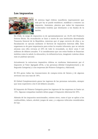 12
Los impuestos
El sistema legal chileno manifiesta expresamente que
solo por ley se puede establecer, modificar o remover un
impuesto. Asimismo, plantea que todos los impuestos
recolectados tendrán que destinarse a los fondos de la
nación.
En Chile, la carga de impuestos es de aproximadamente un 18,5% del Producto
Interno Bruto. Su recaudación se hace a través de una institución denominada
Tesorería General de la República, mientras que el pago correcto de ellos y su
fiscalización se ejecuta mediante el Servicio de Impuestos Internos (SII). Este
organismo es de gran importancia para evitar la evasión tributaria, que se calcula
alcanza una cifra cercana al 25% de todo lo recaudado, es decir unos 4 mil
millones de dólares anuales. Y si consideramos que con estos fondos se financian
ámbitos como la salud, la educación y la infraestructura, imagínate cuántas obras
más se podrían ejecutar.
Actualmente la estructura impositiva chilena se conforma básicamente por el
Impuesto al Valor Agregado (IVA), a las personas (Global Complementario y de
Segunda Categoría) y a las empresas (de Primera Categoría y Adicional).
El IVA grava todas las transacciones de compra-venta de bienes y de algunos
servicios con una tasa de 18%.
El Global Complementario grava los ingresos de las personas naturales, siempre
que sean superiores a los 6 mil dólares anuales.
El Impuesto de Primera Categoría grava los ingresos de las empresas en hasta un
15%. Algunas compañías también deben pagar el Impuesto Adicional de 35%.
Además de los impuestos mencionados, existen otros, como el que se aplica a los
combustibles, tabaco, alcohol, juegos de azar, y a algunos vehículos considerados
de lujo.
 