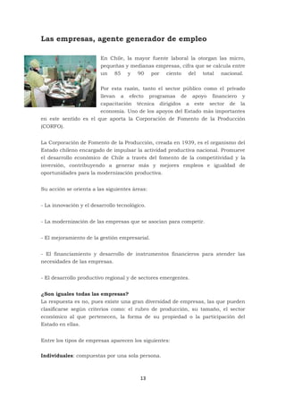 13
Las empresas, agente generador de empleo
En Chile, la mayor fuente laboral la otorgan las micro,
pequeñas y medianas empresas, cifra que se calcula entre
un 85 y 90 por ciento del total nacional.
Por esta razón, tanto el sector público como el privado
llevan a efecto programas de apoyo financiero y
capacitación técnica dirigidos a este sector de la
economía. Uno de los apoyos del Estado más importantes
en este sentido es el que aporta la Corporación de Fomento de la Producción
(CORFO).
La Corporación de Fomento de la Producción, creada en 1939, es el organismo del
Estado chileno encargado de impulsar la actividad productiva nacional. Promueve
el desarrollo económico de Chile a través del fomento de la competitividad y la
inversión, contribuyendo a generar más y mejores empleos e igualdad de
oportunidades para la modernización productiva.
Su acción se orienta a las siguientes áreas:
- La innovación y el desarrollo tecnológico.
- La modernización de las empresas que se asocian para competir.
- El mejoramiento de la gestión empresarial.
- El financiamiento y desarrollo de instrumentos financieros para atender las
necesidades de las empresas.
- El desarrollo productivo regional y de sectores emergentes.
¿Son iguales todas las empresas?
La respuesta es no, pues existe una gran diversidad de empresas, las que pueden
clasificarse según criterios como: el rubro de producción, su tamaño, el sector
económico al que pertenecen, la forma de su propiedad o la participación del
Estado en ellas.
Entre los tipos de empresas aparecen los siguientes:
Individuales: compuestas por una sola persona.
 