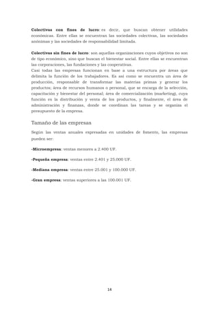 14
Colectivas con fines de lucro: es decir, que buscan obtener utilidades
económicas. Entre ellas se encuentran las sociedades colectivas, las sociedades
anónimas y las sociedades de responsabilidad limitada.
Colectivas sin fines de lucro: son aquellas organizaciones cuyos objetivos no son
de tipo económico, sino que buscan el bienestar social. Entre ellas se encuentran
las corporaciones, las fundaciones y las cooperativas.
Casi todas las empresas funcionan en base a una estructura por áreas que
delimita la función de los trabajadores. Es así como se encuentra un área de
producción, responsable de transformar las materias primas y generar los
productos; área de recursos humanos o personal, que se encarga de la selección,
capacitación y bienestar del personal; área de comercialización (marketing), cuya
función es la distribución y venta de los productos, y finalmente, el área de
administración y finanzas, donde se coordinan las tareas y se organiza el
presupuesto de la empresa.
Tamaño de las empresas
Según las ventas anuales expresadas en unidades de fomento, las empresas
pueden ser:
-Microempresa: ventas menores a 2.400 UF.
-Pequeña empresa: ventas entre 2.401 y 25.000 UF.
-Mediana empresa: ventas entre 25.001 y 100.000 UF.
-Gran empresa: ventas superiores a las 100.001 UF.
 