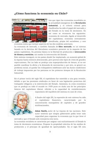 3
¿Cómo funciona la economía en Chile?
Los que rigen las economías mundiales en
la actualidad emergieron de la Revolución
Industrial, y el criterio central para
clasificarlos ha sido el papel del mercado y
del Estado en la toma de decisiones. Es
así como se reconocen los siguientes:
economía de mercado, ligada al desarrollo
del capitalismo; economía centralmente
planificada, propia del socialismo, y una
economía mixta que incluye aspectos de los dos modelos anteriores.
La economía de mercado, o también llamada de libre mercado, es un sistema
basado en la doctrina del liberalismo económico presente en la mayoría de los
países capitalistas. Su premisa básica es la libertad de producción e intercambio
de bienes y servicios, sin mediar la intervención del Estado.
Este sistema consiguió, en los países donde fue implantado, un aumento global de
la riqueza hasta entonces desconocido, pero provocó dos tipos de crisis de grandes
repercusiones. Por un lado se produjo una superproducción de bienes, al no ser
posible coordinar la oferta y la demanda de mercancías; y por otro, se generó un
problema social, al quedar los trabajadores indefensos ante las duras condiciones
de trabajo impuestas por los patronos en los primeros tiempos de la Revolución
Industrial.
En el primer tercio del siglo XX, el capitalismo fue sometido a una gran revisión,
debido a que las presiones sindicales en favor de una legislación protectora del
trabajador obligaron a la intervención del Estado. Asimismo, la crisis económica
que se produjo en todo el mundo en 1929 puso en duda uno de los principios
básicos del capitalismo liberal, referido a la capacidad de restablecimiento
espontáneo del equilibrio del sistema en caso de crisis.
A finales del siglo XX, la expresión de este sistema ha sido
el capitalismo financiero, caracterizado por la
concentración monopolista de capitales y de grandes
multinacionales.
Adam Smith, autor de La riqueza de las naciones. Este
autor sostenía que ningún gobernante podía tener más
capacidad para organizar la economía que la que tiene el
mercado y que el Estado solo entorpecía esta tarea.
La economía socialista se caracteriza por asignar casi exclusivamente al Estado la
toma de decisiones económicas. Propone la propiedad colectiva de los medios de
producción y el principio de igualdad de oportunidades. En el siglo XX esta
 