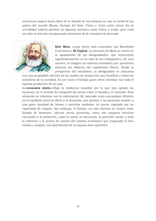 4
estructura imperó hasta fines de la década de los ochenta en casi la mitad de los
países del mundo (Rusia, Europa del Este, China y Cuba entre otros). En la
actualidad todavía persiste en algunas naciones como China y Cuba, pero cada
vez más se han ido incorporando elementos de la economía de mercado.
Karl Marx, cuyas obras más conocidas son Manifiesto
Comunista y El Capital. La atención de Marx se centró en
la agudización de las desigualdades, que repercutían
significativamente en la vida de los trabajadores. De esta
manera, él imaginó un sistema económico que permitiera
eliminar los defectos del capitalismo liberal. Desde la
perspectiva del socialismo, la desigualdad se soluciona
con una propiedad colectiva de los medios de producción que beneficia a todos los
miembros de la sociedad. Es por tanto el Estado quien debe controlar casi todo el
aparato productivo de un país.
La economía mixta refleja la tendencia mundial por la que han optado las
naciones, en el sentido de compartir las tareas entre el Estado y el mercado. Esta
situación se relaciona con la valorización del mercado como mecanismo eficiente
en el equilibrio entre la oferta y la demanda, que permite a las personas acceder a
una gran cantidad de bienes y servicios mediante un precio regulado por su
capacidad de compra. Sin embargo, el Estado -en este sistema se conoce como
Estado de bienestar- ejecuta tareas privativas, como son asegurar servicios
esenciales a la población, como la salud, la educación, la previsión social, y todo
lo referente a la acción de control del sistema económico que resguarde el bien
común y asegure una distribución de la riqueza más equitativa.
 