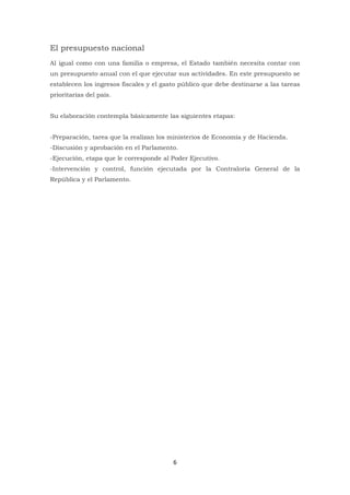 6
El presupuesto nacional
Al igual como con una familia o empresa, el Estado también necesita contar con
un presupuesto anual con el que ejecutar sus actividades. En este presupuesto se
establecen los ingresos fiscales y el gasto público que debe destinarse a las tareas
prioritarias del país.
Su elaboración contempla básicamente las siguientes etapas:
-Preparación, tarea que la realizan los ministerios de Economía y de Hacienda.
-Discusión y aprobación en el Parlamento.
-Ejecución, etapa que le corresponde al Poder Ejecutivo.
-Intervención y control, función ejecutada por la Contraloría General de la
República y el Parlamento.
 