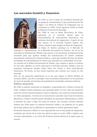 7
Los mercados bursátil y financiero
En 1892 se creó el salón de corredores formado por
un grupo de comisionistas, el que posteriormente dio
origen a la Bolsa de Valores de Valparaíso que se
constituyó en 1898. Al año siguiente (1823) se fundó
la Bolsa de Comercio de Santiago.
En 1989 se creó la Bolsa Electrónica de Chile,
operando en el mercado formal para la
intermediación de instrumentos financieros, con
sistemas electrónicos de negociación. A partir de ese
año operan en el mercado bursátil chileno tres
bolsas, siendo la más antigua la Bolsa de Valparaíso.
La Bolsa de Valores participa en el Mercado de
Capitales y, especialmente, en el Mercado Secundario de Valores. Su rol en los
mercados es fundamental, debido a que provee a sus miembros la implementación
necesaria para que puedan realizar las transacciones de valores mediante
mecanismos continuos de subasta pública, y para que puedan efectuar las demás
actividades de intermediación de valores que procedan en conformidad con la ley.
La creación de la Bolsa Internacional de Valores, que empezó a operar en febrero
de este año, significó un nuevo salto para el mercado nacional, debido a que las
empresas extranjeras pueden ahora listar sus títulos y otros instrumentos
financieros. De hecho, ya hay varias empresas que transan sus cuotas en este
mercado.
Otro de los proyectos importantes es la ley que regula la Oferta Pública de
Acciones (OPA), cuyo fin es proteger a los accionistas minoritarios en los procesos
de venta de grandes porcentajes de propiedad de sociedades anónimas abiertas.
Política monetaria
En Chile la política monetaria es regulada y supervisada por el Banco Central de
Chile, entidad estatal autónoma cuyo principal deber es el de velar por mantener
tanto los niveles macroeconómicos como la inflación y las reservas internacionales
en cifras apropiadas. A través de un instrumento conocido como Tasa de Instancia
Monetaria, el Banco Central puede identificar las presiones inflacionarias y tomar
la decisión de subir o bajar las tasas de interés. Las actuales cuentas externas
indican que Chile posee un sistema financiero sólido y las políticas de un gasto
fiscal bajo indican que la inflación se mantendrá en niveles igualmente bajos
El sistema financiero chileno es una organización con un alto grado de regulación,
condición que derivó de la crisis que afectó al país en el año 1980 e implicó usar
recursos equivalentes a un tercio del Producto Interno Bruto de la época para su
rescate.
 