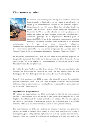 8
El comercio exterior
La relación con muchos países se regula a través de convenios
internacionales o bilaterales, en los cuales la certificación en
origen y el reconocimiento mutuo es su principal aspecto.
Conjuntamente con 23 países, Chile fue miembro desde los
inicios, del Acuerdo General sobre Aranceles Aduaneros y
Comercio (GATT) y ha sido además un activo participante en
todas las rondas de negociaciones comerciales multilaterales.
Asimismo, participa de la Organización Mundial para el
Comercio (OMC), lo que le ha obligado a modernizar su política
comercial en ciertos aspectos, como el relativo a las medidas
antidumping y el que trata sobre valoración aduanera.
Otro esquema preferencial multilateral en que participa Chile es el que surge de
los compromisos contraídos con los países integrantes del Acuerdo sobre el
Sistema Global de Preferencias Comerciales entre Países en Desarrollo (SGPC).
En el ámbito latinoamericano, Chile ha sido parte de los grandes proyectos de
integración comercial, formando parte del Acuerdo de Libre Comercio de las
Américas (ALCA), de la Asociación Latinoamericana de Integración (ALADI) y del
Mercado Común del Sur (Mercosur).
La región de Asia-Pacífico ha sido desde el año 1985 la zona económica más
dinámica en el intercambio comercial de Chile. Por esta misma razón, el país
forma parte del Foro de Cooperación Económica del Asia Pacífico (APEC).
Para el 18 de noviembre de 2002 se espera la firma del acuerdo de asociación
política y comercial entre Chile y la Unión Europea. Asimismo, las autoridades
chilenas están en conversaciones con el gobierno estadounidense para concretar
un Tratado de Libre Comercio.
Importaciones y exportaciones
El régimen de importaciones de Chile contempla la libertad de toda persona
jurídica o natural para importar bienes al país, principio consagrado en la Ley
Orgánica Constitucional del Banco Central en su artículo 88. Sin embargo, la
excepción la constituyen productos que pueden ser peligrosos para la seguridad
sanitaria y fitosanitaria, y especies amenazadas de flora y fauna silvestre.
Las importaciones en Chile no requieren de ningún documento que posea las
características de licencia de importación, ni tampoco se aplican cuotas, cupos o
contingentes, pues está prohibido explícitamente en la ley orgánica constitucional.
Además, como se prohíbe la existencia de cualquier actividad contraria a la
 