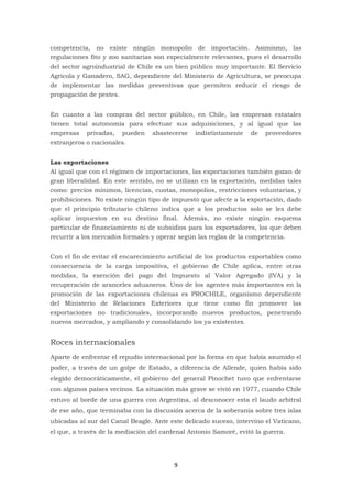 9
competencia, no existe ningún monopolio de importación. Asimismo, las
regulaciones fito y zoo sanitarias son especialmente relevantes, pues el desarrollo
del sector agroindustrial de Chile es un bien público muy importante. El Servicio
Agrícola y Ganadero, SAG, dependiente del Ministerio de Agricultura, se preocupa
de implementar las medidas preventivas que permiten reducir el riesgo de
propagación de pestes.
En cuanto a las compras del sector público, en Chile, las empresas estatales
tienen total autonomía para efectuar sus adquisiciones, y al igual que las
empresas privadas, pueden abastecerse indistintamente de proveedores
extranjeros o nacionales.
Las exportaciones
Al igual que con el régimen de importaciones, las exportaciones también gozan de
gran liberalidad. En este sentido, no se utilizan en la exportación, medidas tales
como: precios mínimos, licencias, cuotas, monopolios, restricciones voluntarias, y
prohibiciones. No existe ningún tipo de impuesto que afecte a la exportación, dado
que el principio tributario chileno indica que a los productos solo se les debe
aplicar impuestos en su destino final. Además, no existe ningún esquema
particular de financiamiento ni de subsidios para los exportadores, los que deben
recurrir a los mercados formales y operar según las reglas de la competencia.
Con el fin de evitar el encarecimiento artificial de los productos exportables como
consecuencia de la carga impositiva, el gobierno de Chile aplica, entre otras
medidas, la exención del pago del Impuesto al Valor Agregado (IVA) y la
recuperación de aranceles aduaneros. Uno de los agentes más importantes en la
promoción de las exportaciones chilenas es PROCHILE, organismo dependiente
del Ministerio de Relaciones Exteriores que tiene como fin promover las
exportaciones no tradicionales, incorporando nuevos productos, penetrando
nuevos mercados, y ampliando y consolidando los ya existentes.
Roces internacionales
Aparte de enfrentar el repudio internacional por la forma en que había asumido el
poder, a través de un golpe de Estado, a diferencia de Allende, quien había sido
elegido democráticamente, el gobierno del general Pinochet tuvo que enfrentarse
con algunos países vecinos. La situación más grave se vivió en 1977, cuando Chile
estuvo al borde de una guerra con Argentina, al desconocer esta el laudo arbitral
de ese año, que terminaba con la discusión acerca de la soberanía sobre tres islas
ubicadas al sur del Canal Beagle. Ante este delicado suceso, intervino el Vaticano,
el que, a través de la mediación del cardenal Antonio Samoré, evitó la guerra.
 