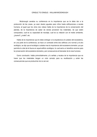 CRADLE TO CRADLE – WILLIAM MCDONOUGH




       Mcdonaugh canaliza su conferencia en la importancia que se le debe dar a la
producción de las cosas, ya sean desde juguetes para niños hasta edificaciones a escala
humana, al igual que los otros dos videos habla de la importancia de la conservación del
planeta, de la importancia de saber de donde provienen los materiales, de que están
compuestos, cual es su capacidad de reciclaje, cual es su relación con el medio ambiente,
¿buena?, ¿mala?, etc.

    Habla de la importancia que le debe entregar a la arquitectura al cuidado del ecosistema,
en una parte de la conferencia, se hace un contraste entre dos edificios uno normal y el otro
ecológico, se dijo que el ecológico cuidaba mas la importancia del ecosistema terrestre, ya que
permitía la vida de la fauna en aquel edificio ecológico, lo cual sería un beneficio enorme para
la conservación del ecosistema terrestre y por consecuencia el bienestar de la raza humana.

    Como conclusión, habla primordialmente y lo señala y recalca de la importancia que es
hacer que los materiales tengan un ciclo cerrado para su reutilización y evitar las
consecuencias que se producirían de no ser así.
 