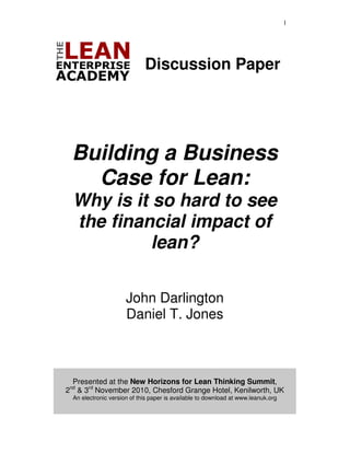 1




                             Discussion Paper




 Building a Business
   Case for Lean:
  Why is it so hard to see
  the financial impact of
            lean?

                      John Darlington
                      Daniel T. Jones



 Presented at the New Horizons for Lean Thinking Summit,
2 & 3rd November 2010, Chesford Grange Hotel, Kenilworth, UK
 nd

  An electronic version of this paper is available to download at www.leanuk.org
 