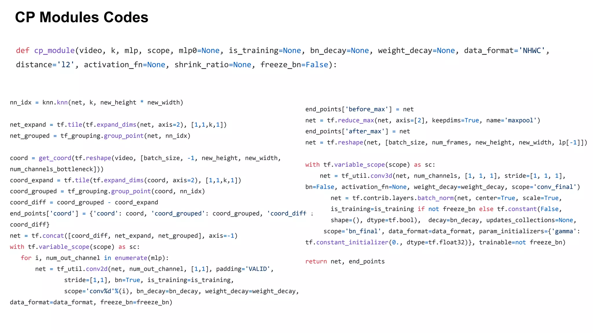CP Modules Codes
nn_idx = knn.knn(net, k, new_height * new_width)
net_expand = tf.tile(tf.expand_dims(net, axis=2), [1,1,k,1])
net_grouped = tf_grouping.group_point(net, nn_idx)
coord = get_coord(tf.reshape(video, [batch_size, -1, new_height, new_width,
num_channels_bottleneck]))
coord_expand = tf.tile(tf.expand_dims(coord, axis=2), [1,1,k,1])
coord_grouped = tf_grouping.group_point(coord, nn_idx)
coord_diff = coord_grouped - coord_expand
end_points['coord'] = {'coord': coord, 'coord_grouped': coord_grouped, 'coord_diff':
coord_diff}
net = tf.concat([coord_diff, net_expand, net_grouped], axis=-1)
with tf.variable_scope(scope) as sc:
for i, num_out_channel in enumerate(mlp):
net = tf_util.conv2d(net, num_out_channel, [1,1], padding='VALID',
stride=[1,1], bn=True, is_training=is_training,
scope='conv%d'%(i), bn_decay=bn_decay, weight_decay=weight_decay,
data_format=data_format, freeze_bn=freeze_bn)
end_points['before_max'] = net
net = tf.reduce_max(net, axis=[2], keepdims=True, name='maxpool')
end_points['after_max'] = net
net = tf.reshape(net, [batch_size, num_frames, new_height, new_width, lp[-1]])
with tf.variable_scope(scope) as sc:
net = tf_util.conv3d(net, num_channels, [1, 1, 1], stride=[1, 1, 1],
bn=False, activation_fn=None, weight_decay=weight_decay, scope='conv_final')
net = tf.contrib.layers.batch_norm(net, center=True, scale=True,
is_training=is_training if not freeze_bn else tf.constant(False,
shape=(), dtype=tf.bool), decay=bn_decay, updates_collections=None,
scope='bn_final', data_format=data_format, param_initializers={'gamma':
tf.constant_initializer(0., dtype=tf.float32)}, trainable=not freeze_bn)
return net, end_points
def cp_module(video, k, mlp, scope, mlp0=None, is_training=None, bn_decay=None, weight_decay=None, data_format='NHWC',
distance='l2', activation_fn=None, shrink_ratio=None, freeze_bn=False):
 