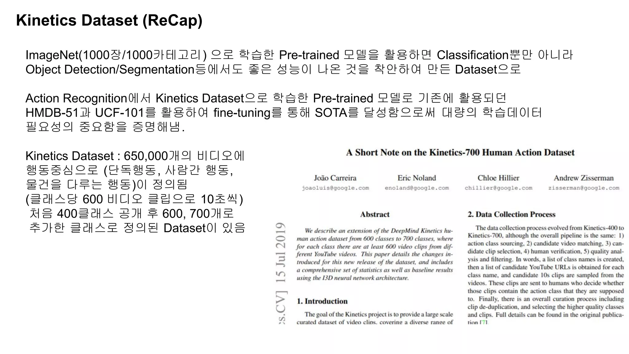 Kinetics Dataset (ReCap)
ImageNet(1000장/1000카테고리) 으로 학습한 Pre-trained 모델을 활용하면 Classification뿐만 아니라
Object Detection/Segmentation등에서도 좋은 성능이 나온 것을 착안하여 만든 Dataset으로
Action Recognition에서 Kinetics Dataset으로 학습한 Pre-trained 모델로 기존에 활용되던
HMDB-51과 UCF-101를 활용하여 fine-tuning를 통해 SOTA를 달성함으로써 대량의 학습데이터
필요성의 중요함을 증명해냄.
Kinetics Dataset : 650,000개의 비디오에
행동중심으로 (단독행동, 사람간 행동,
물건을 다루는 행동)이 정의됨
(클래스당 600 비디오 클립으로 10초씩)
처음 400클래스 공개 후 600, 700개로
추가한 클래스로 정의된 Dataset이 있음
 