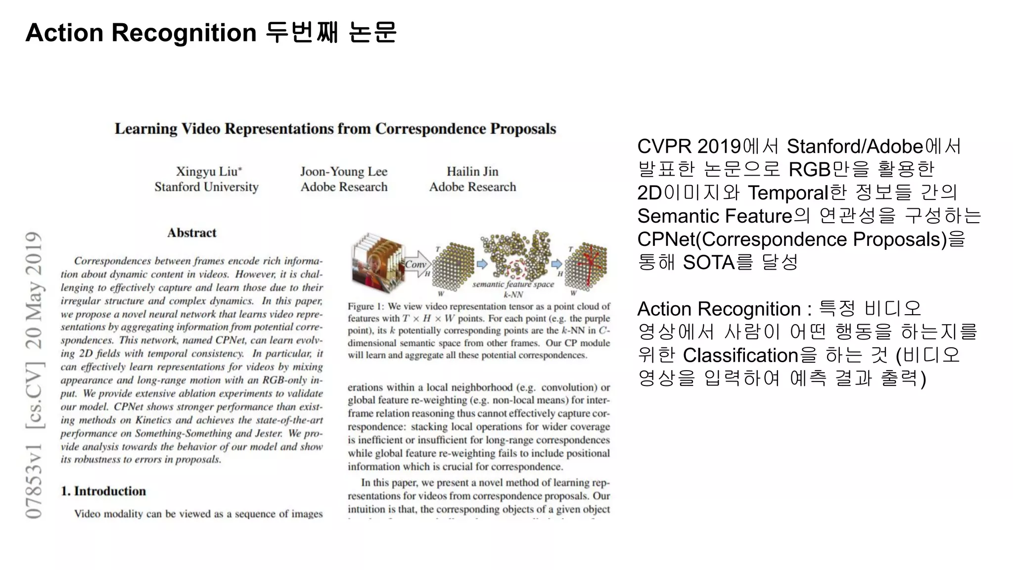Action Recognition 두번째 논문
CVPR 2019에서 Stanford/Adobe에서
발표한 논문으로 RGB만을 활용한
2D이미지와 Temporal한 정보들 간의
Semantic Feature의 연관성을 구성하는
CPNet(Correspondence Proposals)을
통해 SOTA를 달성
Action Recognition : 특정 비디오
영상에서 사람이 어떤 행동을 하는지를
위한 Classification을 하는 것 (비디오
영상을 입력하여 예측 결과 출력)
 