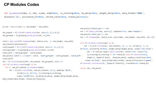 CP Modules Codes
nn_idx = knn.knn(net, k, new_height * new_width)
net_expand = tf.tile(tf.expand_dims(net, axis=2), [1,1,k,1])
net_grouped = tf_grouping.group_point(net, nn_idx)
coord = get_coord(tf.reshape(video, [batch_size, -1, new_height, new_width,
num_channels_bottleneck]))
coord_expand = tf.tile(tf.expand_dims(coord, axis=2), [1,1,k,1])
coord_grouped = tf_grouping.group_point(coord, nn_idx)
coord_diff = coord_grouped - coord_expand
end_points['coord'] = {'coord': coord, 'coord_grouped': coord_grouped, 'coord_diff':
coord_diff}
net = tf.concat([coord_diff, net_expand, net_grouped], axis=-1)
with tf.variable_scope(scope) as sc:
for i, num_out_channel in enumerate(mlp):
net = tf_util.conv2d(net, num_out_channel, [1,1], padding='VALID',
stride=[1,1], bn=True, is_training=is_training,
scope='conv%d'%(i), bn_decay=bn_decay, weight_decay=weight_decay,
data_format=data_format, freeze_bn=freeze_bn)
end_points['before_max'] = net
net = tf.reduce_max(net, axis=[2], keepdims=True, name='maxpool')
end_points['after_max'] = net
net = tf.reshape(net, [batch_size, num_frames, new_height, new_width, lp[-1]])
with tf.variable_scope(scope) as sc:
net = tf_util.conv3d(net, num_channels, [1, 1, 1], stride=[1, 1, 1],
bn=False, activation_fn=None, weight_decay=weight_decay, scope='conv_final')
net = tf.contrib.layers.batch_norm(net, center=True, scale=True,
is_training=is_training if not freeze_bn else tf.constant(False,
shape=(), dtype=tf.bool), decay=bn_decay, updates_collections=None,
scope='bn_final', data_format=data_format, param_initializers={'gamma':
tf.constant_initializer(0., dtype=tf.float32)}, trainable=not freeze_bn)
return net, end_points
def cp_module(video, k, mlp, scope, mlp0=None, is_training=None, bn_decay=None, weight_decay=None, data_format='NHWC',
distance='l2', activation_fn=None, shrink_ratio=None, freeze_bn=False):
 