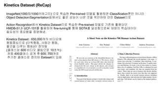 Kinetics Dataset (ReCap)
ImageNet(1000장/1000카테고리) 으로 학습한 Pre-trained 모델을 활용하면 Classification뿐만 아니라
Object Detection/Segmentation등에서도 좋은 성능이 나온 것을 착안하여 만든 Dataset으로
Action Recognition에서 Kinetics Dataset으로 학습한 Pre-trained 모델로 기존에 활용되던
HMDB-51과 UCF-101를 활용하여 fine-tuning를 통해 SOTA를 달성함으로써 대량의 학습데이터
필요성의 중요함을 증명해냄.
Kinetics Dataset : 650,000개의 비디오에
행동중심으로 (단독행동, 사람간 행동,
물건을 다루는 행동)이 정의됨
(클래스당 600 비디오 클립으로 10초씩)
처음 400클래스 공개 후 600, 700개로
추가한 클래스로 정의된 Dataset이 있음
 