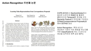 Action Recognition 두번째 논문
CVPR 2019에서 Stanford/Adobe에서
발표한 논문으로 RGB만을 활용한
2D이미지와 Temporal한 정보들 간의
Semantic Feature의 연관성을 구성하는
CPNet(Correspondence Proposals)을
통해 SOTA를 달성
Action Recognition : 특정 비디오
영상에서 사람이 어떤 행동을 하는지를
위한 Classification을 하는 것 (비디오
영상을 입력하여 예측 결과 출력)
 