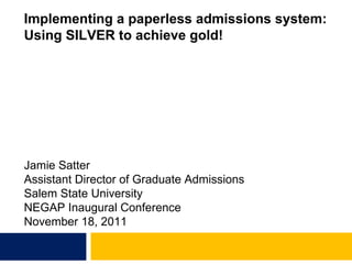 Implementing a paperless admissions system: Using SILVER to achieve gold! Jamie Satter Assistant Director of Graduate Admissions Salem State University NEGAP Inaugural Conference November 18, 2011 
