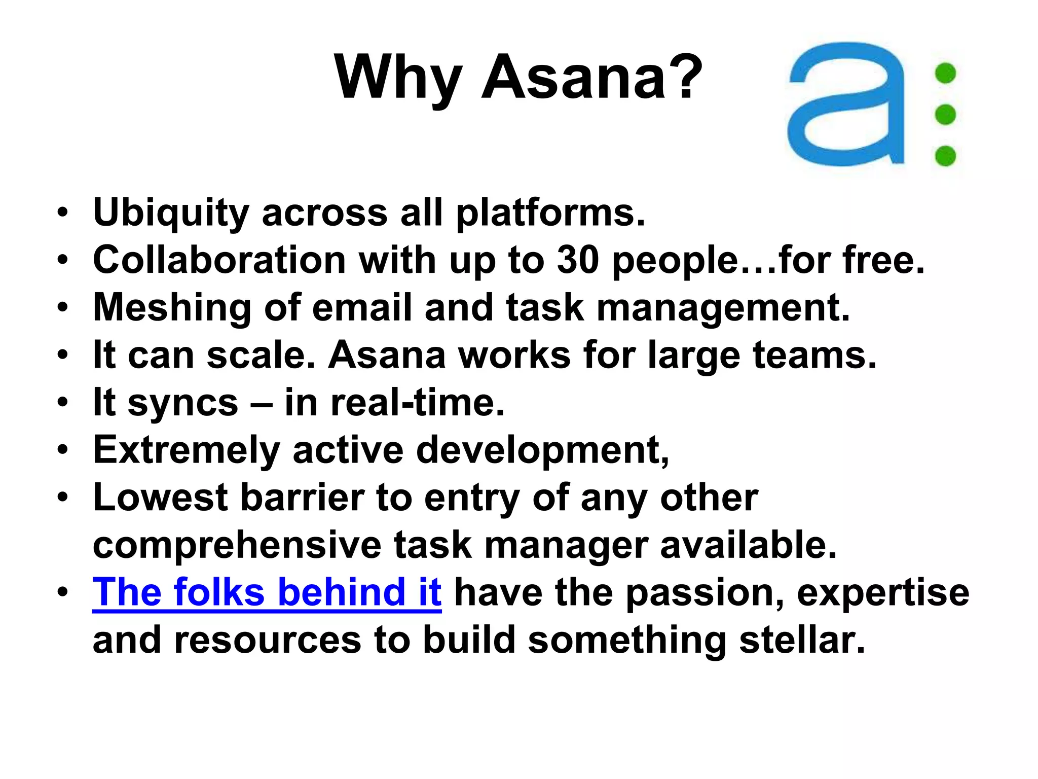 Why Asana?
• Ubiquity across all platforms.
• Collaboration with up to 30 people…for free.
• Meshing of email and task management.
• It can scale. Asana works for large teams.
• It syncs – in real-time.
• Extremely active development,
• Lowest barrier to entry of any other
comprehensive task manager available.
• The folks behind it have the passion, expertise
and resources to build something stellar.
 