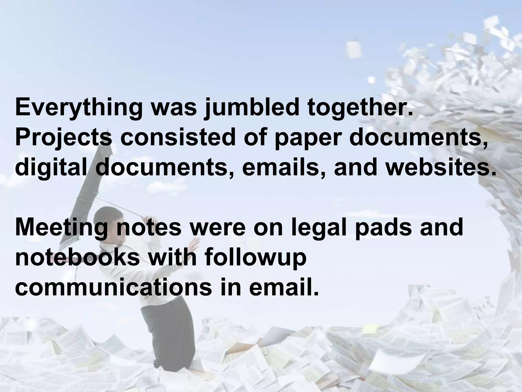 Everything was jumbled together.
Projects consisted of paper documents,
digital documents, emails, and websites.
Meeting notes were on legal pads and
notebooks with followup
communications in email.
 