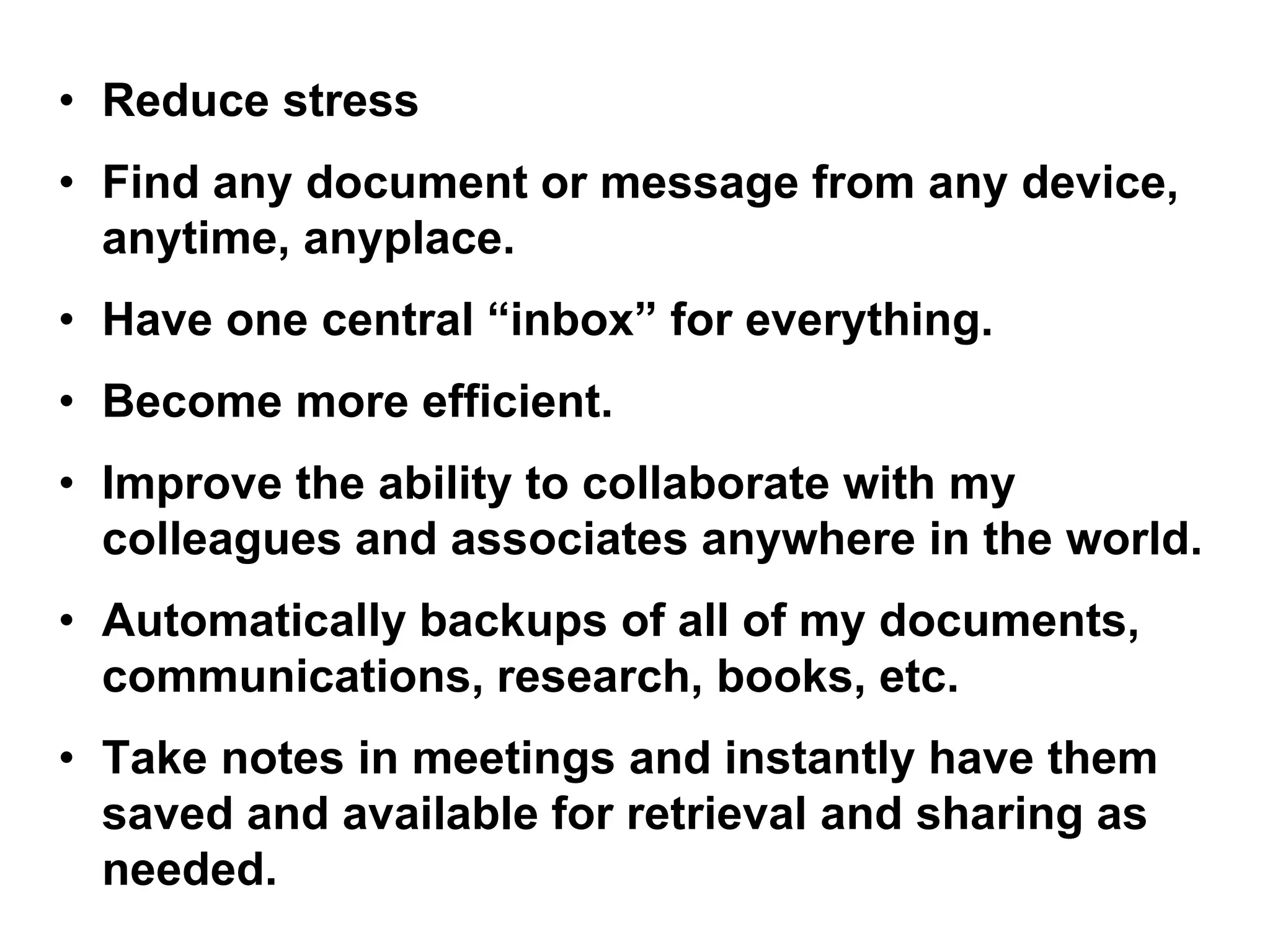 • Reduce stress
• Find any document or message from any device,
anytime, anyplace.
• Have one central “inbox” for everything.
• Become more efficient.
• Improve the ability to collaborate with my
colleagues and associates anywhere in the world.
• Automatically backups of all of my documents,
communications, research, books, etc.
• Take notes in meetings and instantly have them
saved and available for retrieval and sharing as
needed.
 