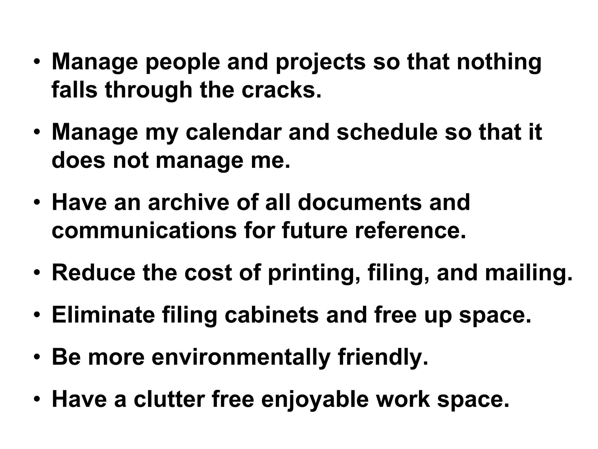 • Manage people and projects so that nothing
falls through the cracks.
• Manage my calendar and schedule so that it
does not manage me.
• Have an archive of all documents and
communications for future reference.
• Reduce the cost of printing, filing, and mailing.
• Eliminate filing cabinets and free up space.
• Be more environmentally friendly.
• Have a clutter free enjoyable work space.
 