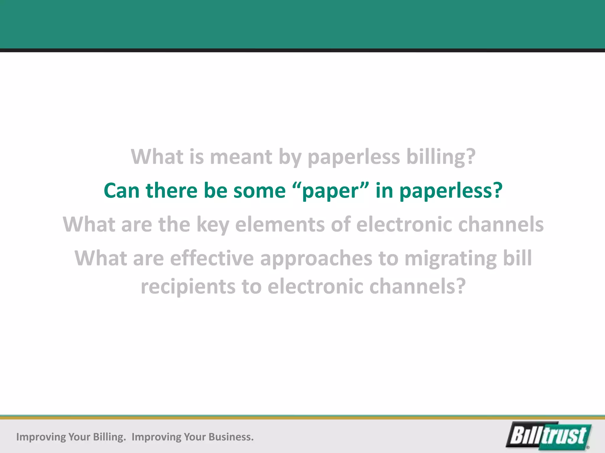 What is meant by paperless billing?
            Can there be some “paper” in paperless?
         What are the key elements of electronic channels
          What are effective approaches to migrating bill
                recipients to electronic channels?




Improving Your Billing. Improving Your Business.
 