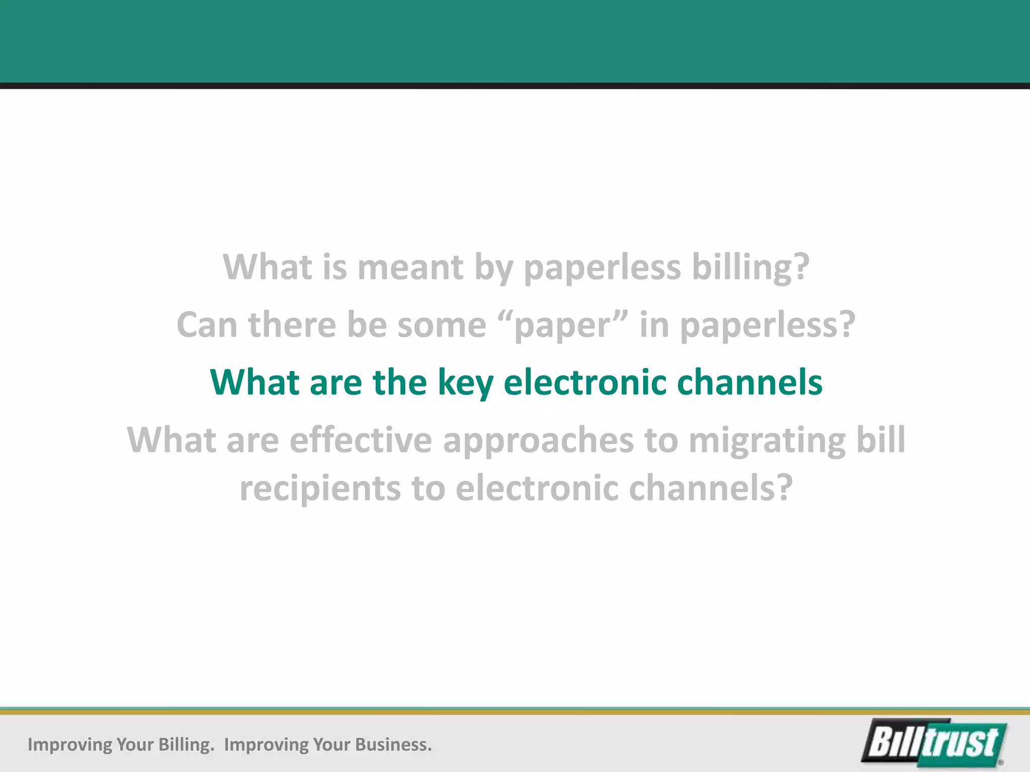 What is meant by paperless billing?
             Can there be some “paper” in paperless?
               What are the key electronic channels
           What are effective approaches to migrating bill
                 recipients to electronic channels?




Improving Your Billing. Improving Your Business.
 