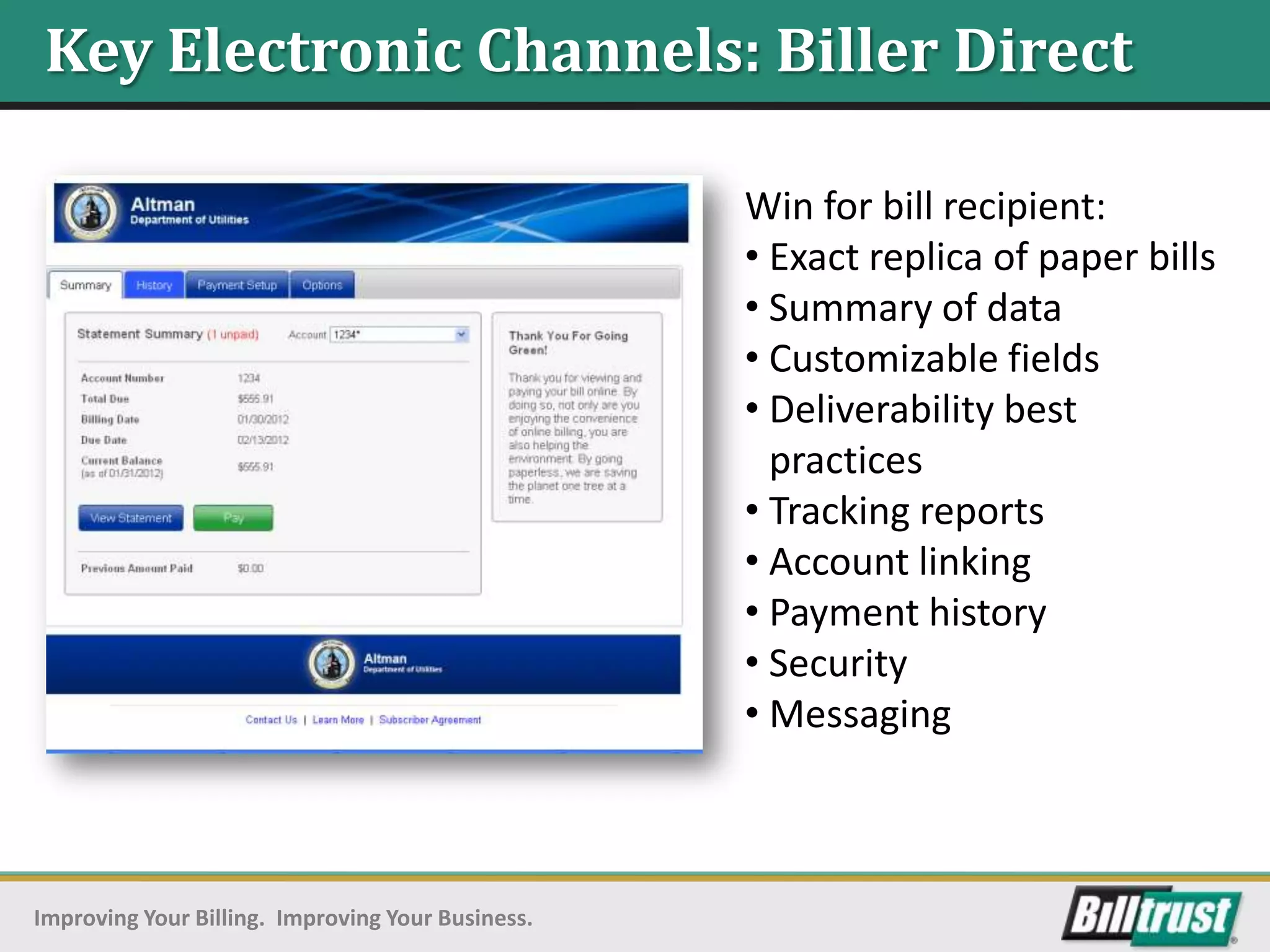 Key Electronic Channels: Biller Direct

                                                   Win for bill recipient:
                                                   • Exact replica of paper bills
                                                   • Summary of data
                                                   • Customizable fields
                                                   • Deliverability best
                                                     practices
                                                   • Tracking reports
                                                   • Account linking
                                                   • Payment history
                                                   • Security
                                                   • Messaging



Improving Your Billing. Improving Your Business.
 