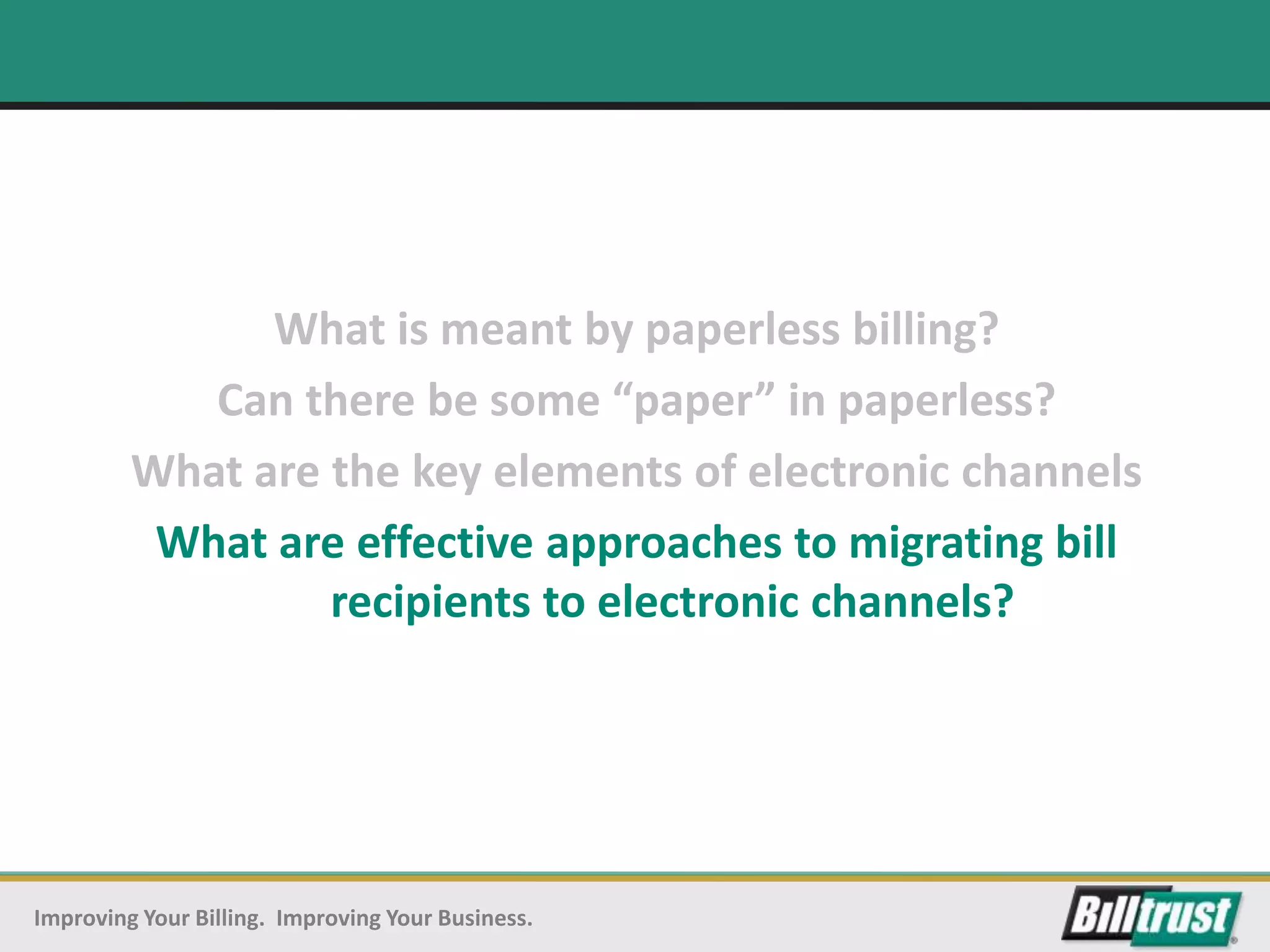 What is meant by paperless billing?
            Can there be some “paper” in paperless?
         What are the key elements of electronic channels
          What are effective approaches to migrating bill
                  recipients to electronic channels?




Improving Your Billing. Improving Your Business.
 