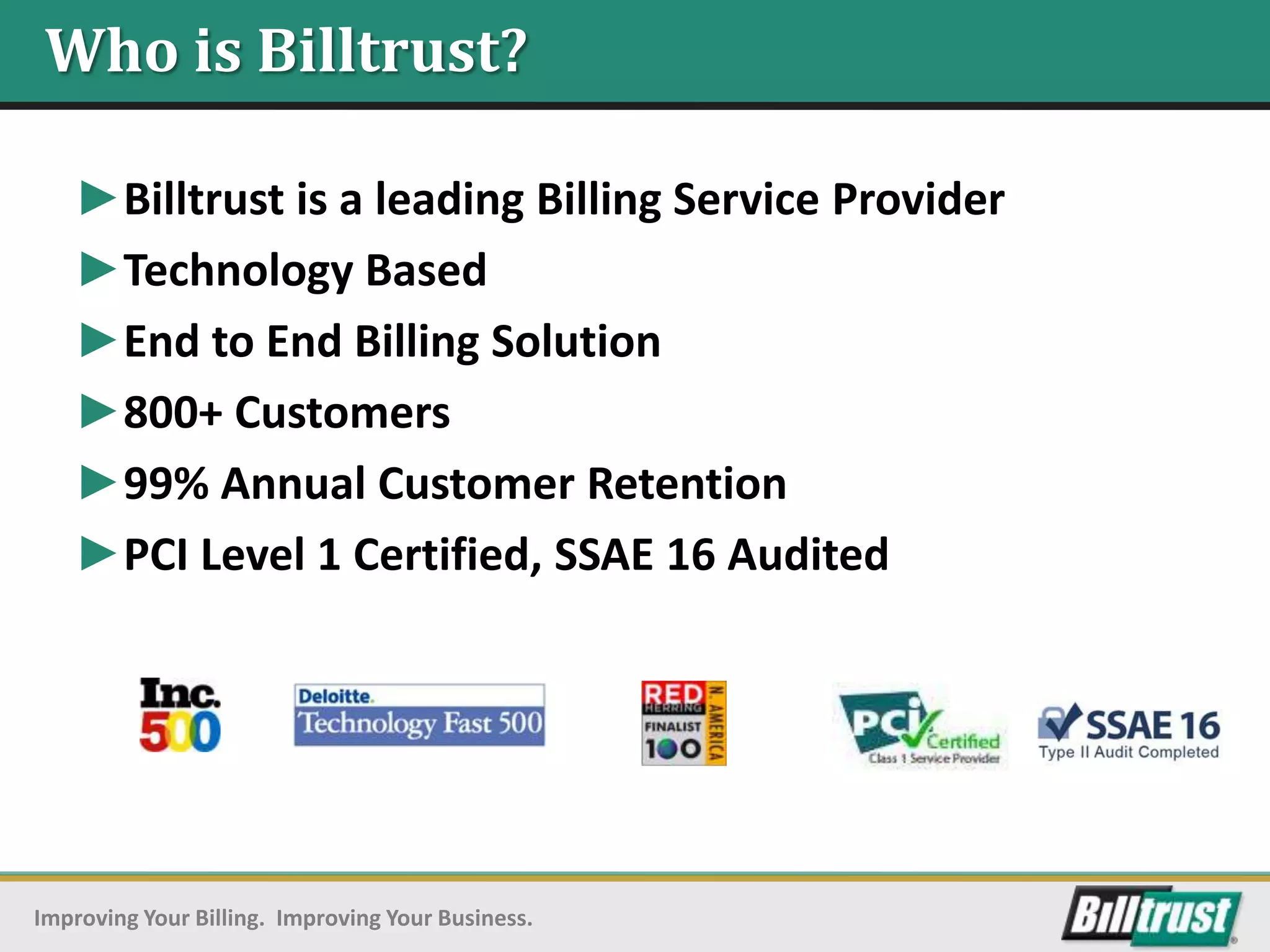 Who is Billtrust?

   ►Billtrust is a leading Billing Service Provider
   ►Technology Based
   ►End to End Billing Solution
   ►800+ Customers
   ►99% Annual Customer Retention
   ►PCI Level 1 Certified, SSAE 16 Audited




Improving Your Billing. Improving Your Business.
 