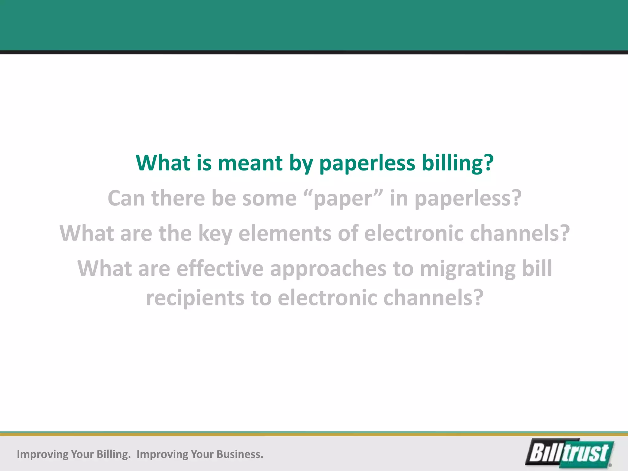 What is meant by paperless billing?
           Can there be some “paper” in paperless?
        What are the key elements of electronic channels?
         What are effective approaches to migrating bill
               recipients to electronic channels?




Improving Your Billing. Improving Your Business.
 