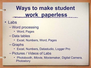 Ways to make student  work  paperless Labs Word processing Word, Pages Data tables Excel, Numbers, Word, Pages Graphs Excel, Numbers, Datastudio, Logger Pro Pictures / Videos of Labs Photobooth, iMovie, Moviemaker, Digital Camera, Photostory 