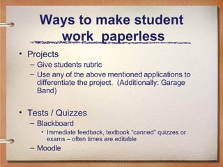 Ways to make student  work  paperless Projects Give students rubric Use any of the above mentioned applications to differentiate the project.  (Additionally: Garage Band) Tests / Quizzes Blackboard Immediate feedback, textbook “canned” quizzes or exams – often times are editable Moodle 