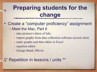 Preparing students for the change Create a “computer proficiency” assignment Meet the Mac, Part II - take pictures/videos of labs import graphs from data collection software (screen shot) - make graphs and data tables in Excel - equation editor Garage Band, iMovie ** Repetition in lessons / units ** 