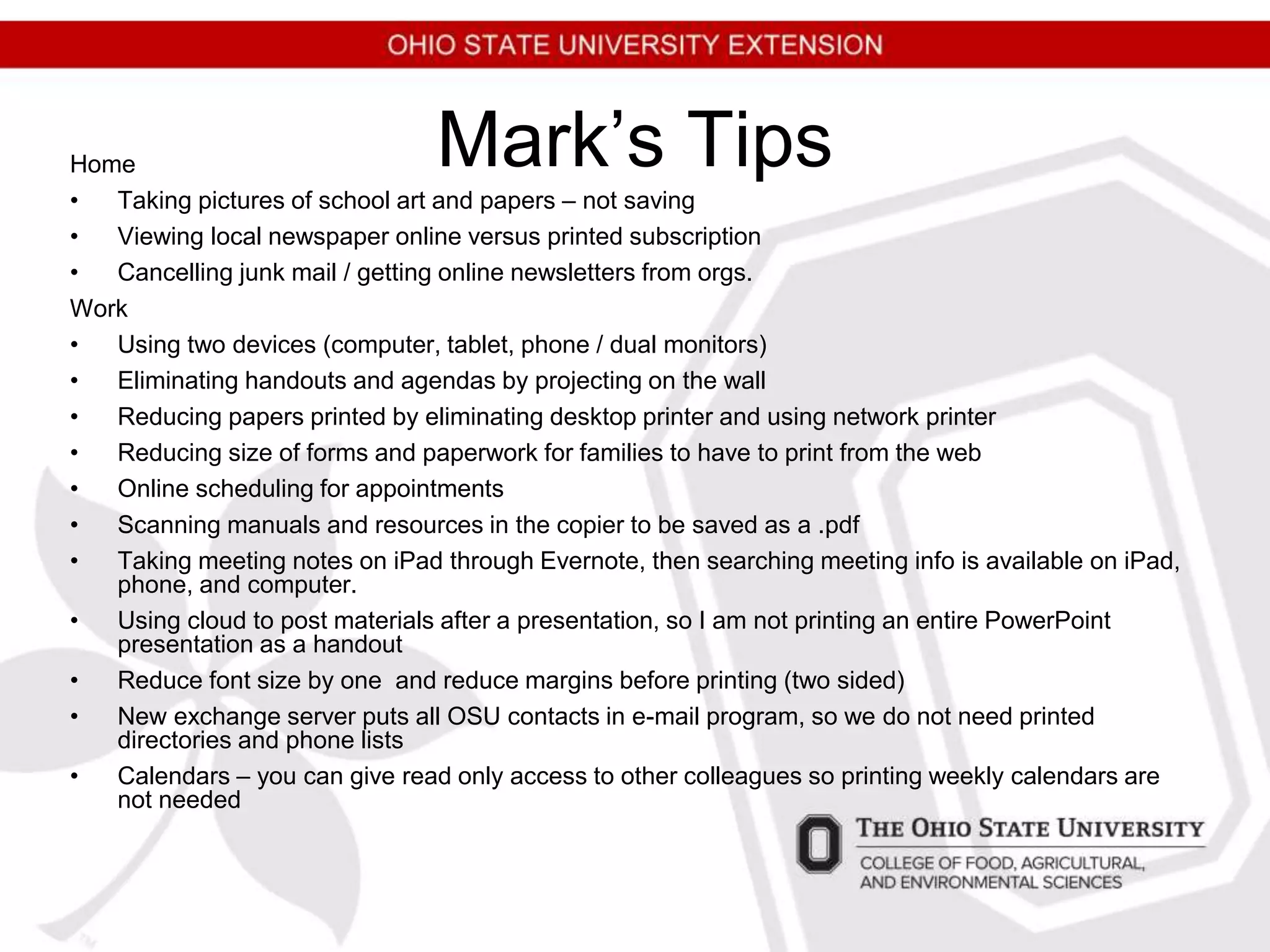 Mark’s TipsHome
• Taking pictures of school art and papers – not saving
• Viewing local newspaper online versus printed subscription
• Cancelling junk mail / getting online newsletters from orgs.
Work
• Using two devices (computer, tablet, phone / dual monitors)
• Eliminating handouts and agendas by projecting on the wall
• Reducing papers printed by eliminating desktop printer and using network printer
• Reducing size of forms and paperwork for families to have to print from the web
• Online scheduling for appointments
• Scanning manuals and resources in the copier to be saved as a .pdf
• Taking meeting notes on iPad through Evernote, then searching meeting info is available on iPad,
phone, and computer.
• Using cloud to post materials after a presentation, so I am not printing an entire PowerPoint
presentation as a handout
• Reduce font size by one and reduce margins before printing (two sided)
• New exchange server puts all OSU contacts in e-mail program, so we do not need printed
directories and phone lists
• Calendars – you can give read only access to other colleagues so printing weekly calendars are
not needed
 
