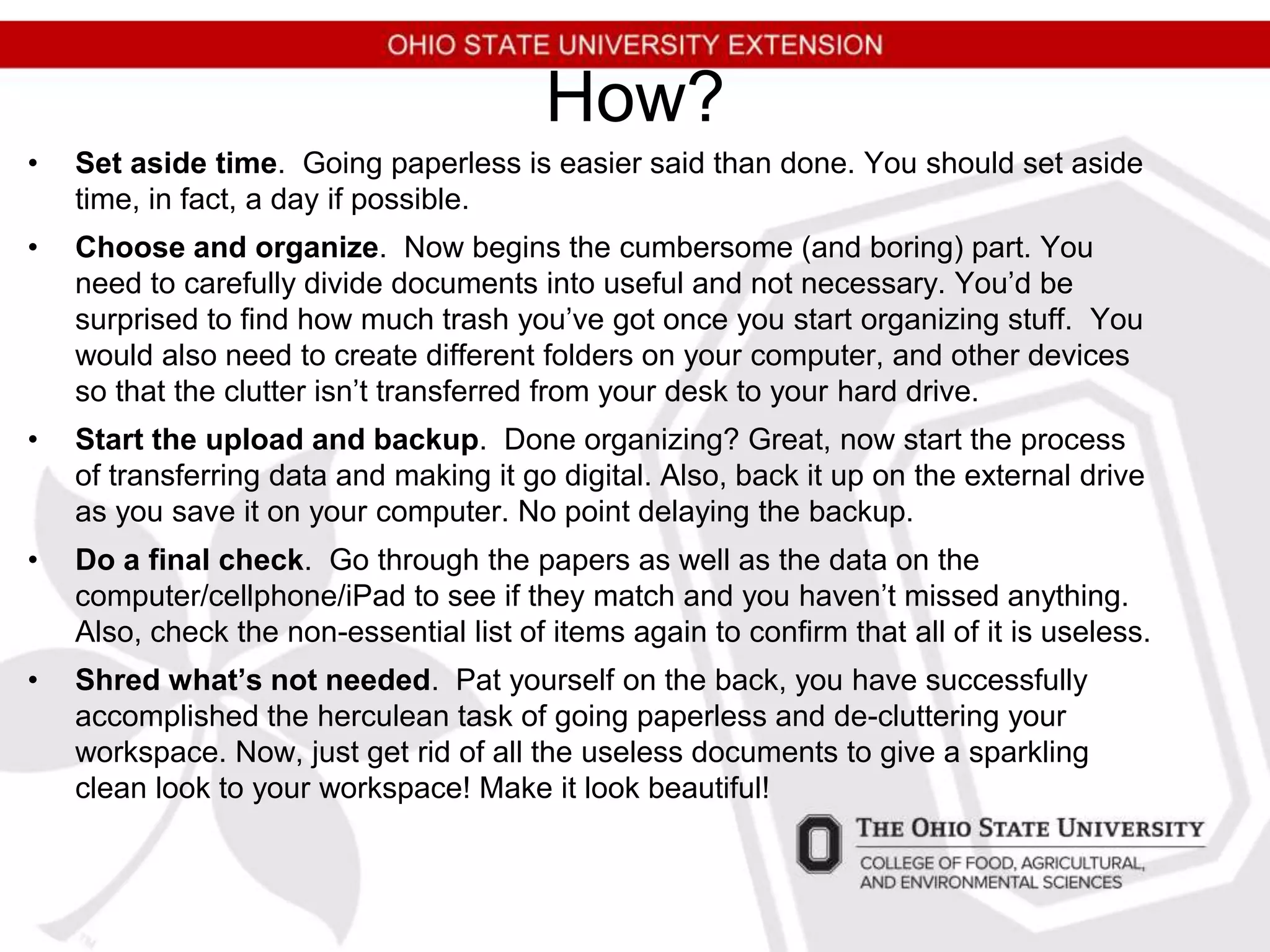 How?
• Set aside time. Going paperless is easier said than done. You should set aside
time, in fact, a day if possible.
• Choose and organize. Now begins the cumbersome (and boring) part. You
need to carefully divide documents into useful and not necessary. You’d be
surprised to find how much trash you’ve got once you start organizing stuff. You
would also need to create different folders on your computer, and other devices
so that the clutter isn’t transferred from your desk to your hard drive.
• Start the upload and backup. Done organizing? Great, now start the process
of transferring data and making it go digital. Also, back it up on the external drive
as you save it on your computer. No point delaying the backup.
• Do a final check. Go through the papers as well as the data on the
computer/cellphone/iPad to see if they match and you haven’t missed anything.
Also, check the non-essential list of items again to confirm that all of it is useless.
• Shred what’s not needed. Pat yourself on the back, you have successfully
accomplished the herculean task of going paperless and de-cluttering your
workspace. Now, just get rid of all the useless documents to give a sparkling
clean look to your workspace! Make it look beautiful!
 